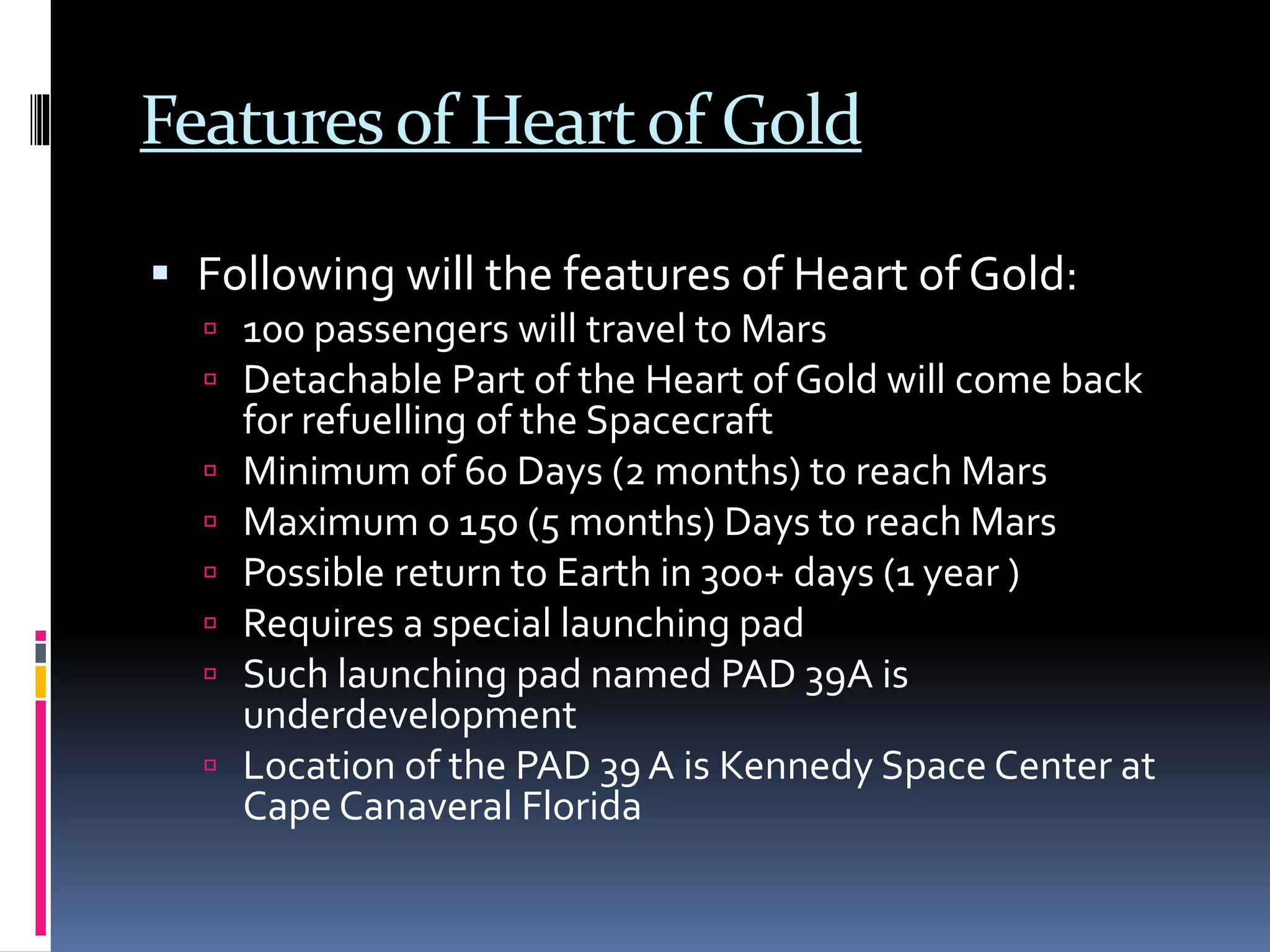 Featuresof Heartof Gold
 Following will the features of Heart of Gold:
 100 passengers will travel to Mars
 Detachable Part of the Heart of Gold will come back
for refuelling of the Spacecraft
 Minimum of 60 Days (2 months) to reach Mars
 Maximum o 150 (5 months) Days to reach Mars
 Possible return to Earth in 300+ days (1 year )
 Requires a special launching pad
 Such launching pad named PAD 39A is
underdevelopment
 Location of the PAD 39 A is Kennedy Space Center at
Cape Canaveral Florida
 