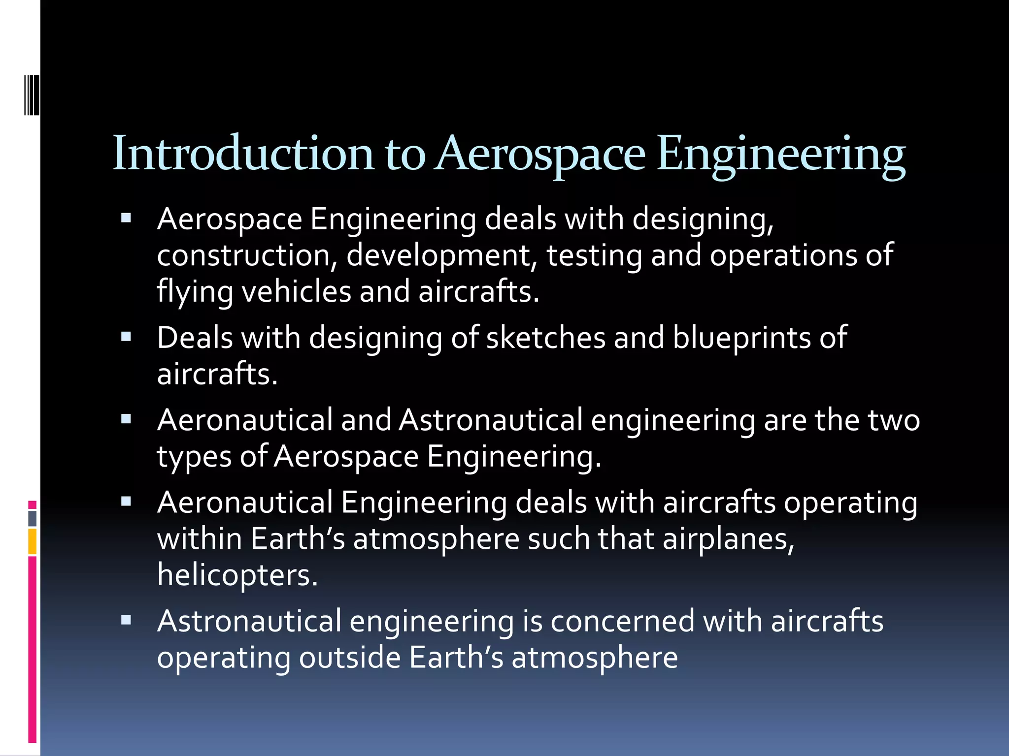 Introduction to Aerospace Engineering
 Aerospace Engineering deals with designing,
construction, development, testing and operations of
flying vehicles and aircrafts.
 Deals with designing of sketches and blueprints of
aircrafts.
 Aeronautical and Astronautical engineering are the two
types ofAerospace Engineering.
 Aeronautical Engineering deals with aircrafts operating
within Earth’s atmosphere such that airplanes,
helicopters.
 Astronautical engineering is concerned with aircrafts
operating outside Earth’s atmosphere
 