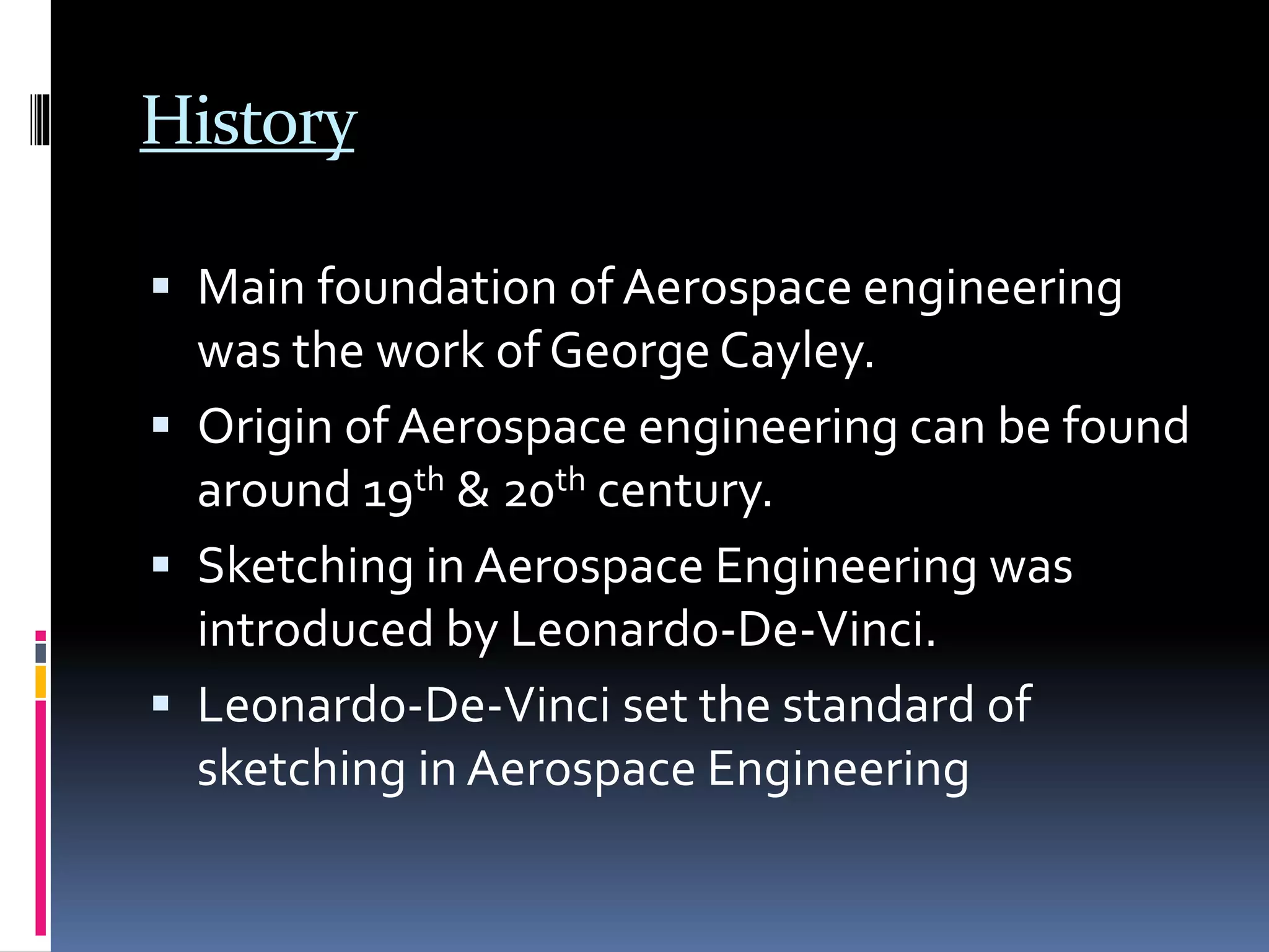 History
 Main foundation of Aerospace engineering
was the work of George Cayley.
 Origin of Aerospace engineering can be found
around 19th & 20th century.
 Sketching in Aerospace Engineering was
introduced by Leonardo-De-Vinci.
 Leonardo-De-Vinci set the standard of
sketching in Aerospace Engineering
 