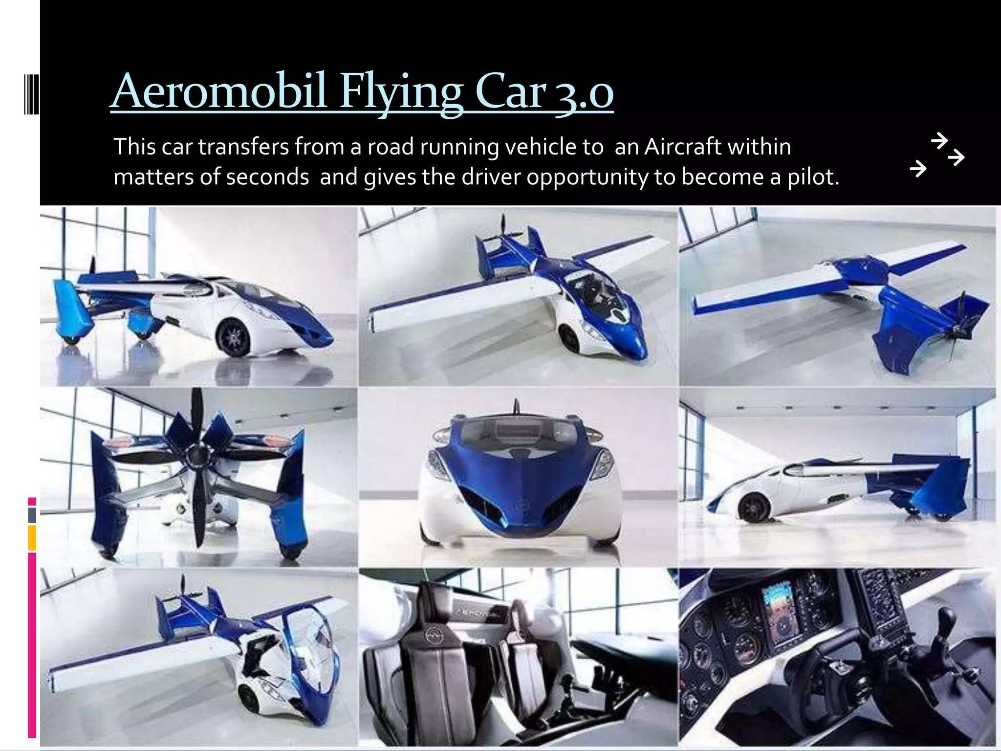 Aeromobil Flying Car 3.0
This car transfers from a road running vehicle to an Aircraft within
matters of seconds and gives the driver opportunity to become a pilot.
 