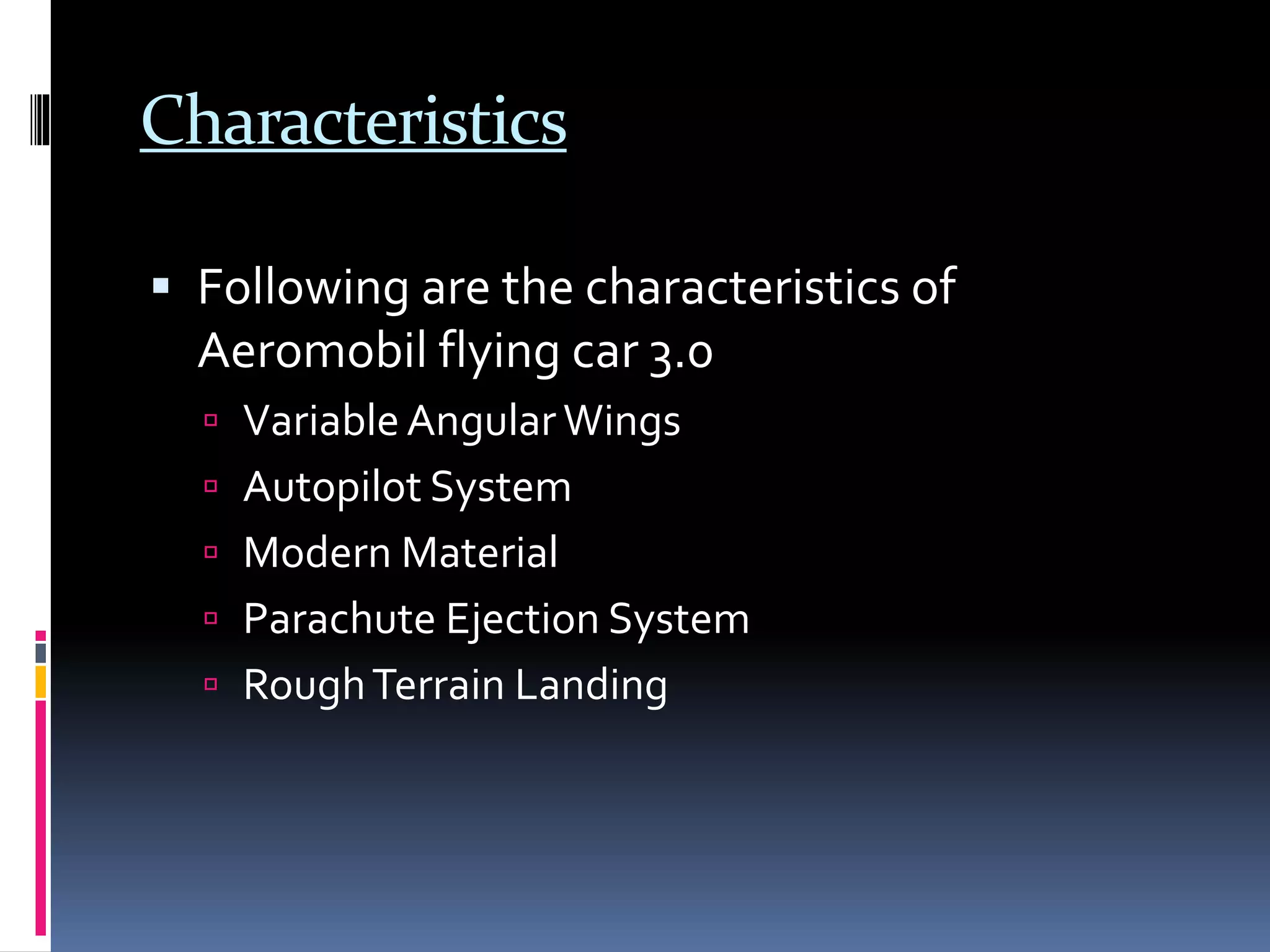 Characteristics
 Following are the characteristics of
Aeromobil flying car 3.0
 VariableAngularWings
 Autopilot System
 Modern Material
 Parachute Ejection System
 RoughTerrain Landing
 