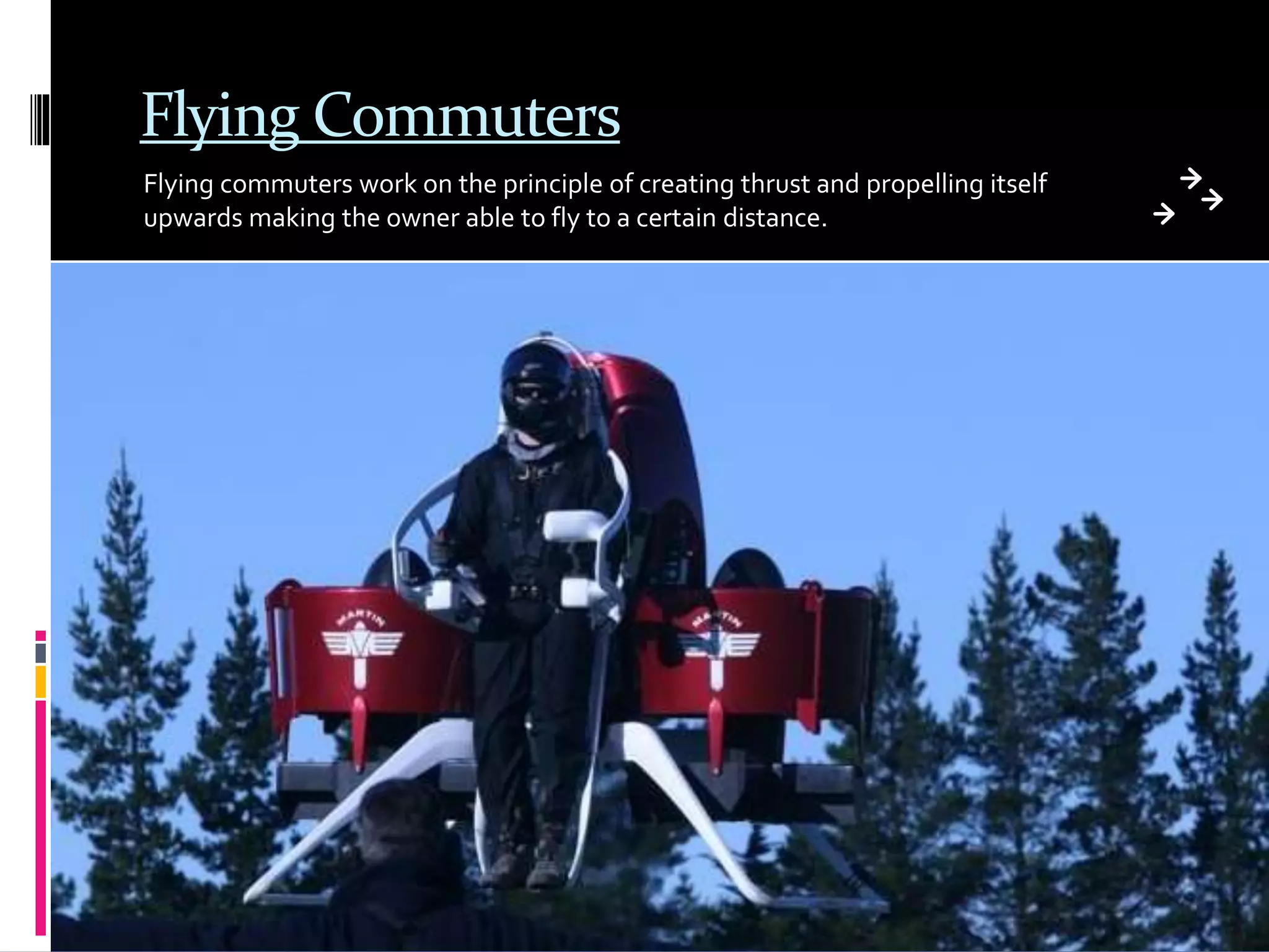 Flying Commuters
Flying commuters work on the principle of creating thrust and propelling itself
upwards making the owner able to fly to a certain distance.
 