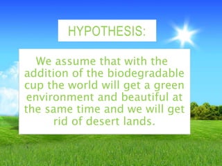 HYPOTHESIS:
We assume that with the
addition of the biodegradable
cup the world will get a green
environment and beautiful at
the same time and we will get
rid of desert lands.
 