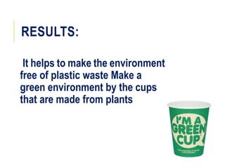 RESULTS:
It helps to make the environment
free of plastic waste Make a
green environment by the cups
that are made from plants
 