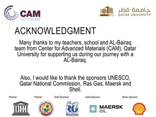 ACKNOWLEDGMENT
Many thanks to my teachers, school and AL-Bairaq
team from Center for Advanced Materials (CAM), Qatar
University for supporting us during our journey with a
AL-Bairaq.
Also, I would like to thank the sponsors UNESCO,
Qatar National Commission, Ras Gas, Maersk and
Shell.
 