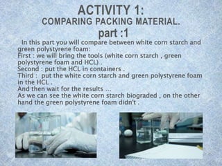 ACTIVITY 1:
COMPARING PACKING MATERIAL.
part :1
In this part you will compare between white corn starch and
green polystyrene foam:
First : we will bring the tools (white corn starch , green
polystyrene foam and HCL) .
Second : put the HCL in containers .
Third : put the white corn starch and green polystyrene foam
in the HCL .
And then wait for the results …
As we can see the white corn starch biograded , on the other
hand the green polystyrene foam didn't .
 