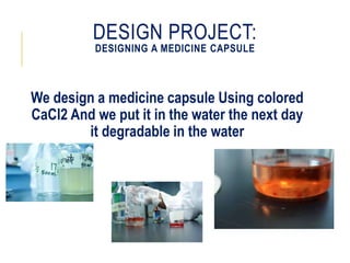 DESIGN PROJECT:
DESIGNING A MEDICINE CAPSULE
We design a medicine capsule Using colored
CaCl2 And we put it in the water the next day
it degradable in the water
 