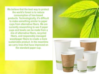 We believe that the best way to protect
the world’s forest is to reduce
consumption of tree-based
products. Technologically, it's difficult
to make something similar to paper
cups from alternative fibers. We are
currently researching to see if paper
cups and bowls can be made from a
mix of alternative fibers, recycled
fibers, and responsibly managed
wood/paper fibers to create a more
sustainable product. In the meantime
we carry lines that have improved on
the standard paper cup.
 