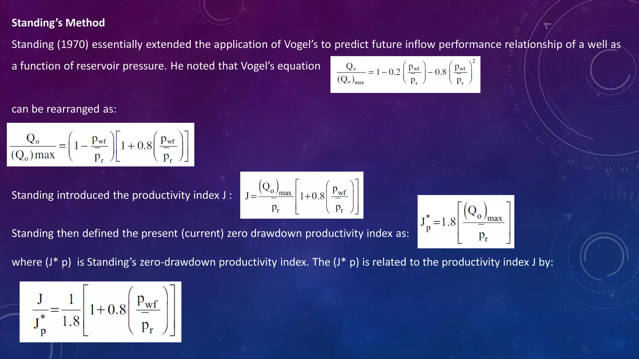 Standing’s Method
Standing (1970) essentially extended the application of Vogel’s to predict future inflow performance relationship of a well as
a function of reservoir pressure. He noted that Vogel’s equation
can be rearranged as:
Standing introduced the productivity index J :
Standing then defined the present (current) zero drawdown productivity index as:
where (J* p) is Standing’s zero-drawdown productivity index. The (J* p) is related to the productivity index J by:
 