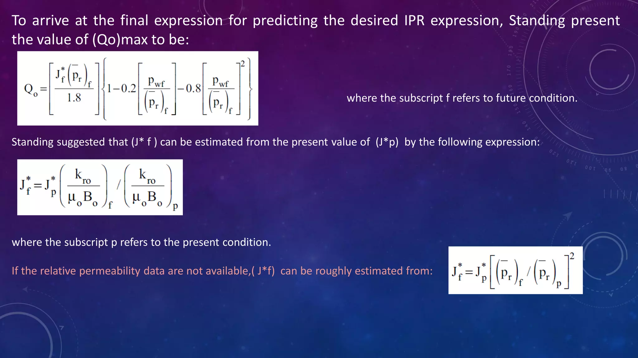 To arrive at the final expression for predicting the desired IPR expression, Standing present
the value of (Qo)max to be:
where the subscript f refers to future condition.
Standing suggested that (J* f ) can be estimated from the present value of (J*p) by the following expression:
where the subscript p refers to the present condition.
If the relative permeability data are not available,( J*f) can be roughly estimated from:
 