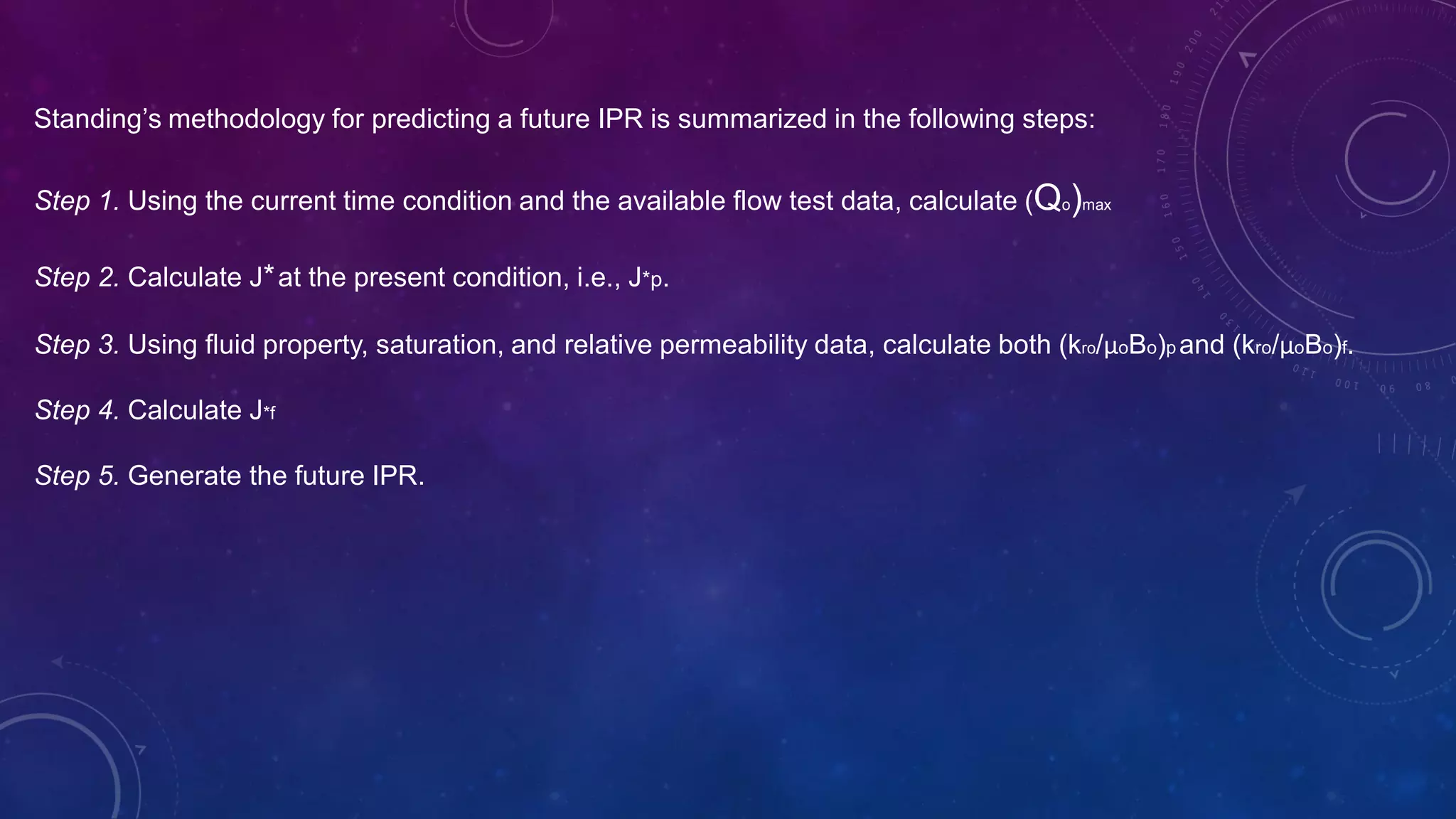 Standing’s methodology for predicting a future IPR is summarized in the following steps:
Step 1. Using the current time condition and the available flow test data, calculate (Qo)max
Step 2. Calculate J*at the present condition, i.e., J*p.
Step 3. Using fluid property, saturation, and relative permeability data, calculate both (kro/µoBo)p and (kro/µoBo)f.
Step 4. Calculate J*f
Step 5. Generate the future IPR.
 