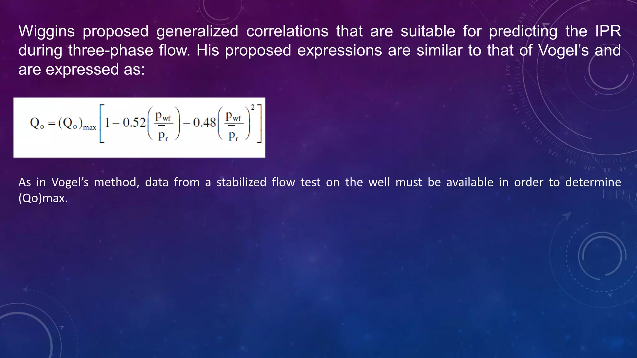 Wiggins proposed generalized correlations that are suitable for predicting the IPR
during three-phase flow. His proposed expressions are similar to that of Vogel’s and
are expressed as:
As in Vogel’s method, data from a stabilized flow test on the well must be available in order to determine
(Qo)max.
 