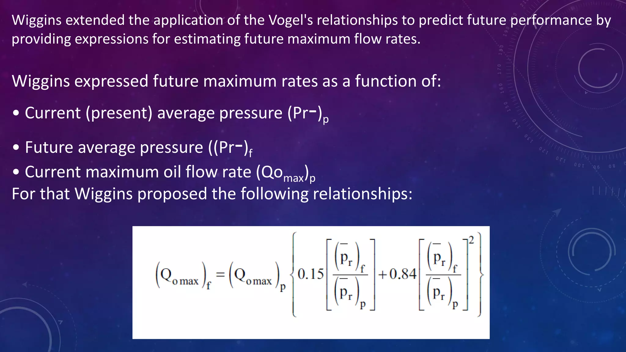 Wiggins extended the application of the Vogel's relationships to predict future performance by
providing expressions for estimating future maximum flow rates.
Wiggins expressed future maximum rates as a function of:
• Current (present) average pressure (Pr-)p
• Future average pressure ((Pr-)f
• Current maximum oil flow rate (Qomax)p
For that Wiggins proposed the following relationships:
 