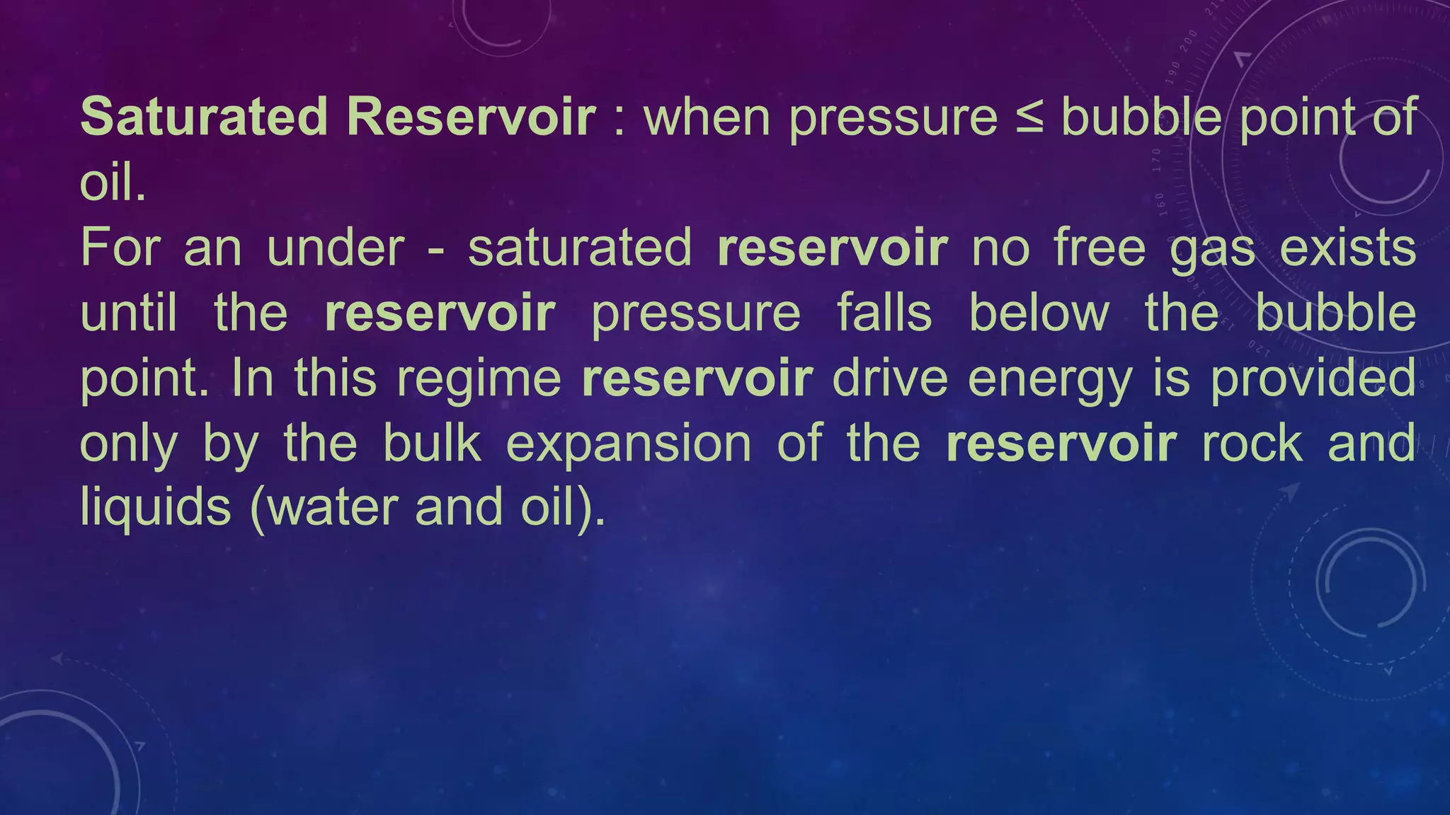Saturated Reservoir : when pressure ≤ bubble point of
oil.
For an under - saturated reservoir no free gas exists
until the reservoir pressure falls below the bubble
point. In this regime reservoir drive energy is provided
only by the bulk expansion of the reservoir rock and
liquids (water and oil).
 