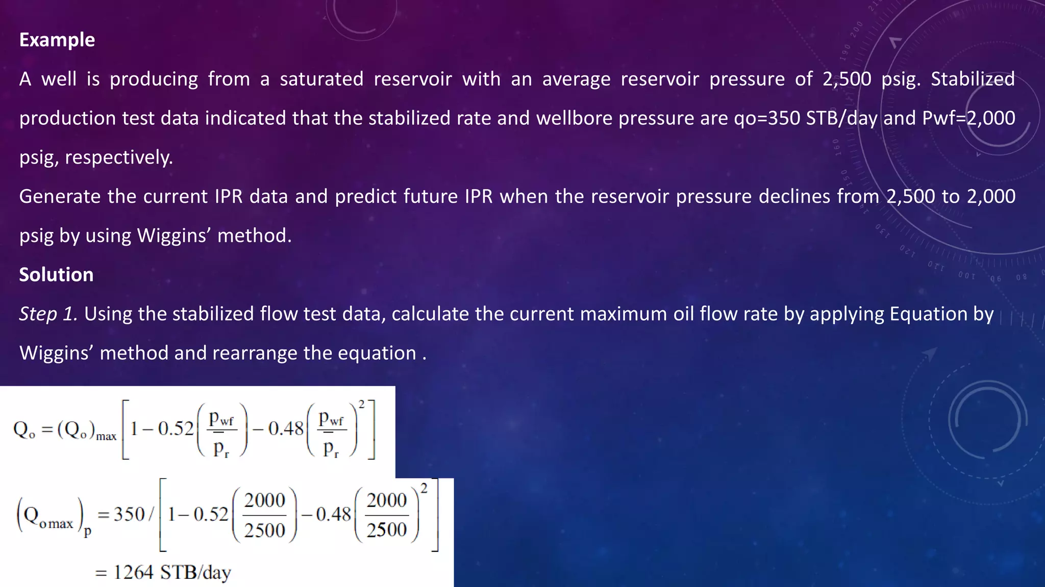Example
A well is producing from a saturated reservoir with an average reservoir pressure of 2,500 psig. Stabilized
production test data indicated that the stabilized rate and wellbore pressure are qo=350 STB/day and Pwf=2,000
psig, respectively.
Generate the current IPR data and predict future IPR when the reservoir pressure declines from 2,500 to 2,000
psig by using Wiggins’ method.
Solution
Step 1. Using the stabilized flow test data, calculate the current maximum oil flow rate by applying Equation by
Wiggins’ method and rearrange the equation .
 