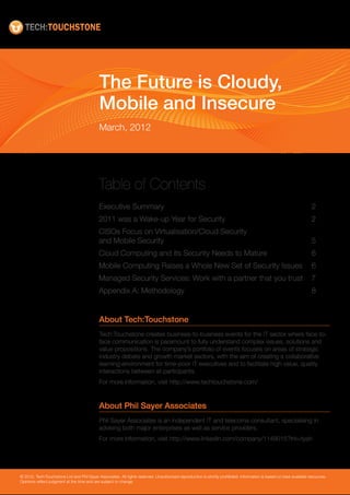 The Future is Cloudy,
                                             Mobile and Insecure
                                             March, 2012




                                             Table of Contents
                                             Executive Summary	                                                                                                       2
                                             2011 was a Wake-up Year for Security	                                                                                    2
                                             CISOs Focus on Virtualisation/Cloud Security
                                             and Mobile Security	                                                                                                     5
                                             Cloud Computing and its Security Needs to Mature	                                                                        6
                                             Mobile Computing Raises a Whole New Set of Security Issues	 6
                                             Managed Security Services: Work with a partner that you trust	 7
                                             Appendix A: Methodology	                                                                                                 8


                                             About Tech:Touchstone
                                             Tech:Touchstone creates business-to-business events for the IT sector where face-to-
                                             face communication is paramount to fully understand complex issues, solutions and
                                             value propositions. The company’s portfolio of events focuses on areas of strategic
                                             industry debate and growth market sectors, with the aim of creating a collaborative
                                             learning environment for time-poor IT executives and to facilitate high value, quality
                                             interactions between all participants.
                                             For more information, visit http://www.techtouchstone.com/


                                             About Phil Sayer Associates
                                             Phil Sayer Associates is an independent IT and telecoms consultant, specialising in
                                             advising both major enterprises as well as service providers.
                                             For more information, visit http://www.linkedin.com/company/1148015?trk=tyah




© 2012, Tech:Touchstone Ltd and Phil Sayer Associates. All rights reserved. Unauthorized reproduction is strictly prohibited. Information is based on best available resources.
Opinions reflect judgment at the time and are subject to change.
 