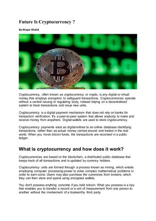 Future Is Cryptocurrency ?
By Waqar Khalid
Cryptocurrency, often known as cryptocurrency or crypto, is any digital or virtual
money that employs encryption to safeguard transactions. Cryptocurrencies operate
without a central issuing or regulating body, instead relying on a decentralised
system to track transactions and issue new units.
Cryptocurrency is a digital payment mechanism that does not rely on banks for
transaction verification. It's a peer-to-peer system that allows anybody to make and
receive money from anywhere. Digital wallets are used to store cryptocurrency.
Cryptocurrency payments exist as digital entries to an online database identifying
transactions, rather than as actual money carried around and traded in the real
world. When you move bitcoin funds, the transactions are recorded in a public
ledger.
What is cryptocurrency and how does it work?
Cryptocurrencies are based on the blockchain, a distributed public database that
keeps track of all transactions and is updated by currency holders.
Cryptocurrency units are formed through a process known as mining, which entails
employing computer processing power to solve complex mathematical problems in
order to earn coins. Users may also purchase the currencies from brokers, which
they can then store and spend using encrypted wallets.
You don't possess anything concrete if you hold bitcoin. What you possess is a key
that enables you to transfer a record or a unit of measurement from one person to
another without the involvement of a trustworthy third party.
 
