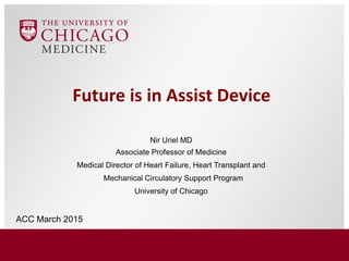 Future is in Assist Device
Nir Uriel MD
Associate Professor of Medicine
Medical Director of Heart Failure, Heart Transplant and
Mechanical Circulatory Support Program
University of Chicago
ACC March 2015
 