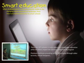 Effect of globalization is now prominently visible in the
changing Indian educational landscape; from
Internationalised education to smart schools
There are 197 schools in India offering a Cambridge education
while 99 others impart the Geneva –imported IB program
Premium institutes providing online classrooms through video
lectures, virtual hangouts…
 