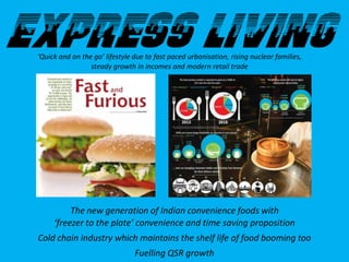 ‘Quick and on the go’ lifestyle due to fast paced urbanisation, rising nuclear families,
steady growth in incomes and modern retail trade
The new generation of Indian convenience foods with
‘freezer to the plate’ convenience and time saving proposition
Cold chain industry which maintains the shelf life of food booming too
Fuelling QSR growth
 