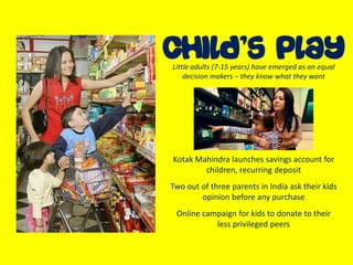 Kotak Mahindra launches savings account for
children, recurring deposit
Two out of three parents in India ask their kids
opinion before any purchase
Online campaign for kids to donate to their
less privileged peers
Little adults (7-15 years) have emerged as an equal
decision makers – they know what they want
 