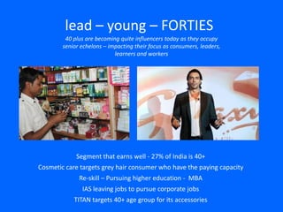 lead – young – FORTIES
40 plus are becoming quite influencers today as they occupy
senior echelons – impacting their focus as consumers, leaders,
learners and workers
Segment that earns well - 27% of India is 40+
Cosmetic care targets grey hair consumer who have the paying capacity
Re-skill – Pursuing higher education - MBA
IAS leaving jobs to pursue corporate jobs
TITAN targets 40+ age group for its accessories
 