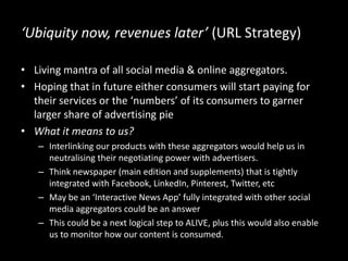 ‘Ubiquity now, revenues later’ (URL Strategy)
• Living mantra of all social media & online aggregators.
• Hoping that in future either consumers will start paying for
their services or the ‘numbers’ of its consumers to garner
larger share of advertising pie
• What it means to us?
– Interlinking our products with these aggregators would help us in
neutralising their negotiating power with advertisers.
– Think newspaper (main edition and supplements) that is tightly
integrated with Facebook, LinkedIn, Pinterest, Twitter, etc
– May be an ‘Interactive News App’ fully integrated with other social
media aggregators could be an answer
– This could be a next logical step to ALIVE, plus this would also enable
us to monitor how our content is consumed.
 