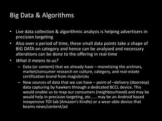 Big Data & Algorithms
• Live data collection & algorithmic analysis is helping advertisers in
precision targeting
• Also over a period of time, these small data points take a shape of
BIG DATA on category and hence can be analysed and necessary
alterations can be done to the offering in real-time
• What it means to us?
– Data (or content) that we already have – monetizing the archives,
market/consumer research on culture, category, and real-estate
certification brand from magicbricks
– New sources of data that we can have – point-of –delivery (doorstep)
data capturing by hawkers through a dedicated BCCL device. This
would enable us to map our consumers (neighbourhood) and may be
would help in precision targeting, etc…… may be an Android based
inexpensive TOI tab (Amazon’s Kindle) or a wear-able device that
beams news/content/ad
 