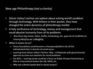 New-age Philanthropy (not a charity)
• Silicon Valley’s techies are upbeat about solving world’s problem
through technology. With billions in their pocket, they have
changed the entire dynamics of philanthropy market
• A holy confluence of technology, money and management that
could absolve humanity from all its problems
– Also these big names, Gates, Buffet, Zuckerberg, etc., gave lot of credibility to
‘charity/NGO/Do-do’ category.
• What it means to us?
– Times Foundation could become a champion/platform for all the
individuals/entity in domain of social cause.
– Learning from Silicon Valley’s Techies’ Way – Collaborate with governmental
agencies to chart out solutions for social problems
– For BCCL – next big sector could be a focus on Public-Private Partnership or
PSU or International bodies like UN, WHO, etc.
– Why not a Brand Capital deal in Social sectors?
 