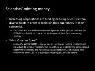 Scientists’ minting money
• Increasing corporations are funding or hiring scientists from
diverse fields in order to maintain their supremacy in their
categories
– This trend was started by Government agencies at the peak of cold-war, but
XEROX Corp, RAND, etc. made this as the core of their future-planning-
strategy
• What it means to us?
– Follow the WHITE COATS…. Keep a tab on the flow of funding (institutional/
individual) to areas of research. This would help us in identifying potential and
upcoming technology and hence business opportunity.... who would have
considered ‘Stem Cell’ as a business category just a decade before
 