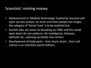 Scientists’ minting money
• Advancement in ‘Medical Technology’ fuelled by research will
open up new sectors. As more and more people live longer,
the category of ‘Senior Care’ is to be watched out.
• Genetic labs are closer to decoding our DNA and this could
open doors for our patterns for intelligence, diseases,
aptitude etc., opening up totally new sectors
• Development of body parts – liver, heart, brain …from cell
culture is an invention worth millions.
 