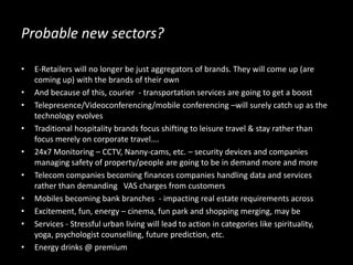 Probable new sectors?
• E-Retailers will no longer be just aggregators of brands. They will come up (are
coming up) with the brands of their own
• And because of this, courier - transportation services are going to get a boost
• Telepresence/Videoconferencing/mobile conferencing –will surely catch up as the
technology evolves
• Traditional hospitality brands focus shifting to leisure travel & stay rather than
focus merely on corporate travel….
• 24x7 Monitoring – CCTV, Nanny-cams, etc. – security devices and companies
managing safety of property/people are going to be in demand more and more
• Telecom companies becoming finances companies handling data and services
rather than demanding VAS charges from customers
• Mobiles becoming bank branches - impacting real estate requirements across
• Excitement, fun, energy – cinema, fun park and shopping merging, may be
• Services - Stressful urban living will lead to action in categories like spirituality,
yoga, psychologist counselling, future prediction, etc.
• Energy drinks @ premium
 
