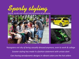 Youngsters not shy of being casually dressed anymore, even to work & college
Scooter styling has made it a fashion statement with unisex slant
Cars having aerodynamic designs in vibrant colors are the hot sellers
Sporty, sturdy and casual look becoming all pervasive
 