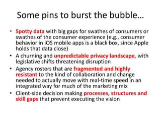 Some pins to burst the bubble…
• Spotty data with big gaps for swathes of consumers or
  swathes of the consumer experience (e.g., consumer
  behavior in iOS mobile apps is a black box, since Apple
  holds that data close)
• A churning and unpredictable privacy landscape, with
  legislative shifts threatening disruption
• Agency rosters that are fragmented and highly
  resistant to the kind of collaboration and change
  needed to actually move with real-time speed in an
  integrated way for much of the marketing mix
• Client-side decision making processes, structures and
  skill gaps that prevent executing the vision
 