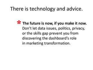 There is technology and advice.

     The future is now if, you make it now.
     Don’t let data issues, politics, privacy,
     or the skills gap prevent you from
     discovering the dashboard’s role
     in marketing transformation.
 