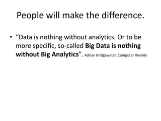 People will make the difference.

• “Data is nothing without analytics. Or to be
  more specific, so-called Big Data is nothing
  without Big Analytics”. Adrian Bridgewater, Computer Weekly
 