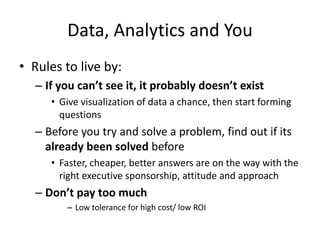 Data, Analytics and You
• Rules to live by:
  – If you can’t see it, it probably doesn’t exist
     • Give visualization of data a chance, then start forming
       questions.
  – Before you try and solve a problem, find out if its
    already been solved before
     • Faster, cheaper, better answers are on the way with the
       right executive sponsorship, attitude and approach
  – Don’t pay too much
        – Low tolerance for high cost/ low ROI
 
