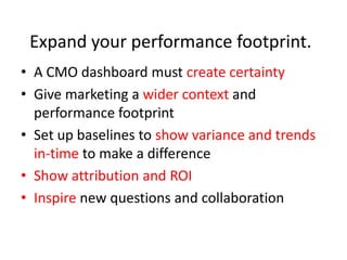 Expand your performance footprint.
• A CMO dashboard must create certainty
• Give marketing a wider context and
  performance footprint
• Set up baselines to show variance and trends
  in-time to make a difference
• Show attribution and ROI
• Inspire new questions and collaboration
 