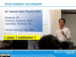 open.bccampus.ca
Unless otherwise noted, this work is licensed under CC-BY. 4.0 International.
Feel free to use, modify or distribute any or all of this presentation with attribution.
Early Adopter and Adapter
Dr. Takashi Sato Physics KPU
Students: 60
Previous Textbook: $187
OpenStax Textbook: $0
Student savings: $11,200
1 class 1 institution 1
term
 