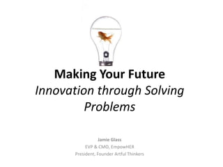 Making Your Future
Innovation through Solving
         Problems

                   Jamie Glass
            EVP & CMO, EmpowHER
       President, Founder Artful Thinkers
 