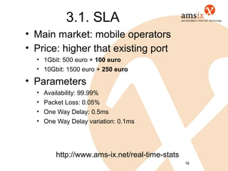 3.1. SLA
• Main market: mobile operators
• Price: higher that existing port
  • 1Gbit: 500 euro + 100 euro
  • 10Gbit: 1500 euro + 250 euro

• Parameters
  •   Availability: 99.99%
  •   Packet Loss: 0.05%
  •   One Way Delay: 0.5ms
  •   One Way Delay variation: 0.1ms




          http://www.ams-ix.net/real-time-stats
                                                  18
 