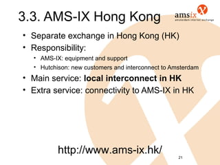 3.3. AMS-IX Hong Kong
• Separate exchange in Hong Kong (HK)
• Responsibility:
  • AMS-IX: equipment and support
  • Hutchison: new customers and interconnect to Amsterdam
• Main service: local interconnect in HK
• Extra service: connectivity to AMS-IX in HK




          http://www.ams-ix.hk/                    21
 