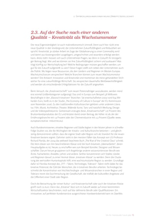 2. Entwicklungslinien einer neuen (Arbeits-)gesellschaft




2.3. Auf der Suche nach einer anderen
Qualität – Kreativität als Wachstumsmotor
Die neue Eigenständigkeit ist auch makroökonomisch sinnvoll. Denn auch hier rückt eine
neue Qualität in den Vordergrund, die Unternehmen Zukunftsfähigkeit und Robustheit ver-
spricht: Kreativität. Je stärker Arbeit im Zuge der Globalisierung zu einer Commodity wird
und damit aus Kostengründen ausgelagert, umgeschichtet und woanders erledigt werden
kann, desto mehr müssen sich auch Unternehmen fragen, wo denn in Zukunft ihr einzigarti-
ger Beitrag liegt. Wie und wo können sie ihre Zukunftsfähigkeit sichern und ausbauen? Was
trägt künftig zur Wertschöpfung bei? Welche Bedingungen müssen geschaﬀen werden, um
gut für die Zukunft aufgestellt zu sein? Diese Fragen stellt sich neben den Unternehmen auch
die Politik: Wo liegen neue Ressourcen, die den Ländern und Regionen im Westen Europas
Wachstumschancen versprechen? Welche Branchen können zum neuen Wachstumsmotor
werden? Die Antwort: Innovation und Kreativität sind momentan die meist gehandelten Stich-
wörter für eine zukunftsfähige Wirtschaft. Sie versprechen dauerhafte Wettbewerbsfähigkeit
und werden als entscheidende Erfolgsfaktoren für die Zukunft angesehen.

Beim Versuch, die „Kreativwirtschaft“ zum neuen Potenzialträger auszudeuten, werden meist
erst einmal Größenkategorien aufgezeigt: Das sind in Europa zum Beispiel 5,8 Millionen
Beschäftigte in den „klassisch kreativen“ Branchen. Sie erwirtschafteten 2003 rund 654 Mil-
liarden Euro, heißt es in der Studie „The Economy of Culture in Europe“ der EU-Kommission
vom November 2006. Zu den traditionellen Kulturbranchen gehören unter anderem Litera-
tur, Film, Musik, Architektur, Theater, Bildende Kunst, Tanz und natürlich Werbung, Design
und die Videospielindustrie. Gemeinsam erzeugte diese „Kreativwirtschaft“ 2,6 Prozent des
Bruttoinlandsproduktes der EU und leistete damit einen Beitrag, der höher ist als der der
Ernährungsbranche mit 1,9 Prozent oder der Chemieindustrie mit 2,3 Prozent (Quelle: www.
europeancreative- industries.eu).

Auch Bundesministerien, einzelne Regionen und Städte legten in den letzten Jahren in schneller
Folge Studien vor, die die Wichtigkeit der Kreativ- und Kulturbranche betonten – und gleich-
zeitig demonstrieren sollten, dass die eigene Stadt oder Region sich als Standort für die neuen
Kreativen bestens eignet. Dahinter steht in den meisten Fällen das Konzept von US-Professor
Richard Florida, der 2004 das weltweit beachtete Buch „The Rise of the Creative Class“ schrieb.
Der Kern dieser von ihm beschriebenen Klasse sind die hoch kreativen „Ideenarbeiter“, deren
Hauptaufgabe es ist, Neues zu erschaﬀen wie zum Beispiel Künstler, Designer und Wissen-
schaftler. Darum herum gruppieren sich Angehörige anderer wissensintensiver Berufe wie
Ärzte, Facharbeiter, Anwälte, Lehrer und andere. Seither konzentrieren sich Städte, Länder
und Regionen darauf, zu einer Heimat dieser „kreativen Klasse“ zu werden. Denn die Cluste-
rung des wertvollen Humankapitals hilft, eine wachstumsstarke Region zu werden. Grundlage
dafür ist Floridas Konzept des „TTT – Talent, Technologie, Toleranz“. Talent steht dabei für das
kreative Potenzial, die Zahl der Menschen, die in kreativen Berufen arbeiten. Technologie be-
schreibt die Konzentration von Hochtechnologie- und Wissensbranchen in einer Region und
Toleranz meint die Durchmischung der Gesellschaft, die Vielfalt der kulturellen Angebote und
die Oﬀenheit einer Stadt oder Region.

Doch die Betrachtung der reinen Kultur- und Kreativwirtschaft oder auch der kreativen Klasse
greift noch zu kurz. Denn das „Kreative“ lässt sich in Zukunft weder auf einen bestimmten
Wirtschaftssektor beschränken, noch auf klar deﬁnierte Berufe oder Qualiﬁkationen. Ein
innovativer, auf perfekten Kundenservice ausgerichteter Handwerksbetrieb kann im Zweifels-




                                                                             DIS AG Trendstudie Future Jobs 15
 