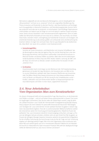 2. Entwicklungslinien einer neuen (Arbeits-)gesellschaft




fall kreativer aufgestellt sein als eine klassische Werbeagentur, und ein Anwalt gehört als
„Wissensarbeiter“ nicht per se zur „kreativen“ Schicht der angestellten Bevölkerung. Das
Thema Innovation und Kreativität ist also kein Nischen- oder Branchenthema und hat längst
auch Einzug gehalten in klassische Produktions- und Dienstleistungsbetriebe. Kurzum: Nicht
was produziert wird oder wer es produziert, ist entscheidend. Zukunftsfähige Organisationen
unterscheiden sich dadurch wie sie Dinge tun und nicht dadurch, welchen Output sie produ-
zieren. Damit sind wir tatsächlich in der Innovationswirtschaft angekommen. Denn an vielen
Stellen der Wirtschaft entwickelt sich eine neue Art zu arbeiten, eine neue Kultur von Arbeit.
Diese Kultur verändert mittel- und langfristig auch bestehende Strukturen und Strategien. Die
anstehende Veränderung ist also weitaus größer und umfassender als es die Betrachtung des
kreativen Sektors im engen Sinn vermuten lässt. Hier ein paar Beispiele für das Aufkommen
des „New Work“, der neuen Art zu arbeiten in der Kreativwirtschaft:

  • Innovationsgehilfen:
    Vorreiter der neuen Innovations- und Arbeitskultur sind „kreative Schnellboote“ wie
    die Beratungsﬁrma Ideo oder die Agentur Play. Sie sind die Shooting-Stars unter den
    Beratungsunternehmen, weil sie jenseits traditioneller Unternehmensstrukturen ra-
    dikal vom Kunden und dessen Erleben aus denken. Allein Ideo hat eine weltumspan-
    nende Kundenliste mit Blue Chips wie AT&T, Nestlé, Vodafon, Samsung, der BBC und
    der Nasa. Sie sind nicht nur Berater, sondern sie befruchten ihre Kunden mit dem
    „kreativen Virus“.

  • Co-Kreation:
    Zusammenarbeit macht nicht länger vor den Werktoren halt. Ob Produktentwicklung
    gemeinsam mit Kunden bei Lego Mindstorm, die Innovation Jams von IBM mit bis
    zu 170.000 Teilnehmern weltweit oder Open Innovation-Plattformen wie Innocentive
    oder One Billion Minds (http://www.innocentive.com, http://www.onebillionminds.
    com), auf denen zum Beispiel auch BP die Lösung für das Umweltdesaster suchte –
    Kunden, Lieferanten und auch Konkurrenten werden zu Kooperationspartnern für
    neue Ideenimpulse und treten in einen neuen, ungewohnten Austausch.



2.4. Neue Arbeitskultur:
Vom Organization Man zum Kreativarbeiter
Vor diesem Hintergrund stellt sich eine wesentliche Frage: Was braucht es, um die Kreativität
zum Fließen zu bringen – und sich auf hohem Niveau weiterentwickeln zu lassen? Zum einen
ein langfristiges Commitment. Dass das bei vielen der Global Player existiert, zeigt die jährli-
che „Global Innovation 1.000“-Studie der internationalen Strategieberatung Booz&Company.
Diese analysiert als einen Indikator für potenzielle Kreativität die klassischen F&E-Budgets
und -Strategien der 1.000 Unternehmen mit den weltweit höchsten Ausgaben in diesem Seg-
ment. Das wesentliche Ergebnis: Trotz der in 2008 einsetzenden Weltwirtschaftskrise stärken
die Unternehmen weiter ihre Forschungund Entwicklungsbereiche. Obwohl 65 Prozent der
weltweiten Top-1.000-Innovatoren deutliche Umsatzrückgänge verbuchten und sogar 32 Pro-
zent der Befragten Verluste schrieben, erhöhten mehr als zwei Drittel ihre F&E-Ausgaben. 90
Prozent der befragten Manager bewerten Innovation weiterhin als wesentlichen Erfolgsfaktor
für den erhoﬀten Aufschwung. Die Ausrichtung ist also da. Bei der Frage nach der Umsetzung
ergeben sich allerdings weitere Fragen: Wie muss eine Organisation intern strukturiert sein,
damit F&E auch wirklich greift und sich in Innovationen übersetzt? Welche Art von Mitarbei-
ter braucht es insbesondere für Open-Innovation-Prozesse? Wie sieht der idealtypische Ange-
stellte der Ideenwirtschaft aus, was muss er können und wissen?




                                                                             DIS AG Trendstudie Future Jobs 16
 