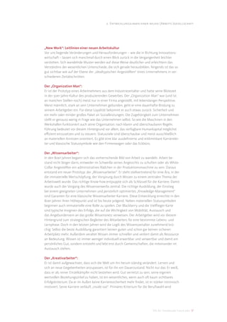 2. Entwicklungslinien einer neuen (Arbeits-)gesellschaft




„New Work“: Leitlinien einer neuen Arbeitskultur
Vor uns liegende Veränderungen und Herausforderungen – wie die in Richtung Innovations-
wirtschaft – lassen sich manchmal durch einen Blick zurück in die Vergangenheit leichter
verstehen. Sich wandelnde Muster werden auf diese Weise deutlicher und erleichtern das
Verständnis der wesentlichen Unterschiede, die sich gerade herausbilden. Nirgends ist das so
gut sichtbar wie auf der Ebene der „idealtypischen Angestellten“ eines Unternehmens in ver-
schiedenen Zeitabschnitten.

Der „Organization Man“:
Er ist der Prototyp eines Arbeitnehmers aus dem Industriezeitalter und hatte seine Blütezeit
in der 50er-Jahre-Kultur des produzierenden Gewerbes. Der „Organization Man“ war (und ist
an manchen Stellen noch) meist nur in einer Firma angestellt, mit lebenslanger Perspektive.
Meist männlich, stark an sein Unternehmen gebunden, geht er eine dauerhafte Bindung zu
seinem Arbeitgeber ein. Für diese Loyalität bekommt er auch etwas zurück: Sicherheit und
ein mehr oder minder großes Paket an Sozialleistungen. Die Zugehörigkeit zum Unternehmen
stellt er genauso wenig in Frage wie das Unternehmen selbst. So wie die Maschinen in den
Werkshallen funktioniert auch seine Organisation: nach klaren und überschaubaren Regeln.
Führung bedeutet vor diesem Hintergrund vor allem, das verfügbare Humankapital möglichst
eﬃzient einzusetzen und zu steuern. Statusziele sind überschaubar und meist ausschließlich
an materiellen Anreizen orientiert. Es gibt eine klar ausdeﬁnierte und erklimmbare Karrierelei-
ter und klassische Statussymbole wie den Firmenwagen oder das Eckbüro.

Der „Wissensarbeiter“:
In den 80er Jahren begann sich das vorherrschende Bild von Arbeit zu wandeln. Arbeit be-
stand nicht länger darin, entweder im Schweiße seines Angesichts zu schuften oder als White-
Collar Angestellter ein administratives Rädchen in der Produktionsmaschine zu sein. Daraus
entstand ein neuer Prototyp: der „Wissensarbeiter“. Er steht stellvertretend für eine Ära, in der
die immaterielle Wertschöpfung, der Vorsprung durch Wissen zu einem zentralen Thema der
Arbeitswelt wurde. Das richtige Know-how entpuppte sich als Schlüssel für die Karriere. Damit
wurde auch der Vorgang des Wissenserwerbs zentral. Die richtige Ausbildung, der Einstieg
bei einem geeigneten Unternehmen und persönlich optimiertes „Knowledge-Management“
sind Garanten für eine klassische Wissensarbeiter-Karriere. Diese Entwicklung erreichte in den
80er Jahren ihren Höhepunkt und ist bis heute prägend. Neben materiellen Statussymbolen
beginnen auch immaterielle eine Rolle zu spielen. Der Blackberry und die Vielﬂieger-Karte
sind typische Insignien des Erfolgs, die auf die Wichtigkeit von Mobilität, Austausch und
das Angebundensein an das große Wissensnetz verweisen. Der Arbeitgeber wird vor diesem
Hintergrund zum strategischen Begleiter des Mitarbeiters für eine bestimmte Lebens- und
Lernphase. Doch in den letzten Jahren wird die Logik des Wissenszeitalter zunehmend brü-
chig: Selbst die beste Ausbildung garantiert keinen guten und schon gar keinen sicheren
Arbeitplatz mehr. Außerdem veraltet Wissen immer schneller und verliert damit als Ressource
an Bedeutung. Wissen ist immer weniger individuell erwerbbar und verwertbar und damit ein
persönliches Gut, sondern entsteht und lebt erst durch Gemeinschaften, die miteinander im
Austausch stehen.

Der „Kreativarbeiter“:
Er ist damit aufgewachsen, dass sich die Welt um ihn herum ständig verändert. Lernen und
sich an neue Gegebenheiten anzupassen, ist für ihn ein Dauerzustand. Nicht nur das: Er weiß,
dass er als reiner Einzelkämpfer nicht bestehen wird. Gut vernetzt zu sein, seine eigenen
wertvollen Beziehungszirkel zu haben, ist ein wesentliches, wenn auch oft kaum sichtbares
Erfolgskriterium. Da er im Außen keine Karrieresicherheit mehr ﬁndet, ist er stärker intrinsisch
motiviert. Seine Karriere verläuft „inside out“. Primäres Kriterium für die Berufswahl wird




                                                                             DIS AG Trendstudie Future Jobs 17
 