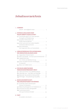 Inhaltsverzeichnis




Inhaltsverzeichnis



1. VORWORT
         Zukunft – eine Aufgabe für heute . . . . . . . . . . . . . . . . . . . . .                     3


2. ENTWICKLUNGSLINIEN EINER
   NEUEN (ARBEITS-)GESELLSCHAFT
  2.1. Herausforderungen für ein neues Jahrzehnt:
       Demograﬁe und Globalisierung . . . . . . . . . . . . . . . . . . . . . . 5
  2.2. Gespaltene Arbeitsmärkte und
       ﬂexible Arbeitsverhältnisse . . . . . . . . . . . . . . . . . . . . . . . . . . 9
  2.3. Auf der Suche nach einer anderen Qualität –
       Kreativität als Wachstumsmotor . . . . . . . . . . . . . . . . . . . . . . 15
  2.4. Neue Arbeitskultur:
       Vom Organization Man zum Kreativarbeiter . . . . . . . . . . . 16

3. HERAUSFORDERUNG FÜR UNTERNEHMEN:
   WIE INNOVATION GELINGEN KANN
  3.1. Engpassfaktor Kreatives Kapital . . . . . . . . . . . . . . . . . . . . . .                     19
  3.2. Matrix des Wandels – die neuen Querschnittsbranchen                                             22
  3.3. Ungewöhnliche Boni:
       Sinn, Freiheit und Selbstbestimmung . . . . . . . . . . . . . . . . .                           25
  3.4. Innere und äußere Freiräume als Bedingung
       für Kreativität . . . . . . . . . . . . . . . . . . . . . . . . . . . . . . . . . . . . . . .   27
  3.5. Warum sich Vielfalt rechnet . . . . . . . . . . . . . . . . . . . . . . . . . .                 29

4. DIE NEUEN ARBEITNEHMER:
   WARUM EIGENSTÄNDIGKEIT ZÄHLT
  4.1. Lebensunternehmer versus Befehlsempfänger . . . . . . . . .                                     33
  4.2. Lebensstile 2020 – neue Werte und Haltungen . . . . . . . .                                     35
  4.3. Balanceakt: das persönliche Arbeitsportfolio . . . . . . . . . . .                              37
  4.4. Proﬁl zeigen – Herausforderung Uniquability . . . . . . . . . .                                 38

5. BEZIEHUNGSWIRTSCHAFT:
   WAS ORGANISATIONEN TUN KÖNNEN
  5.1. Social Hubs: Interne Vernetzung als
       Nutzwert für Mitarbeiter . . . . . . . . . . . . . . . . . . . . . . . . . . . . .              41
  5.2. Relationship-Management von Kindesbeinen an . . . . . . .                                       42
  5.3. HR: Partner für aktive Lebensgestalter . . . . . . . . . . . . . . . .                          44
  5.4. Transformationsräume –
       Führung als Facilitator & Enabler . . . . . . . . . . . . . . . . . . . . .                     45

6. FAZIT
         Ein Ausblick in die Zukunft . . . . . . . . . . . . . . . . . . . . . . . . . . . 47




                                                                                                            DIS AG Trendstudie Future Jobs 2
 