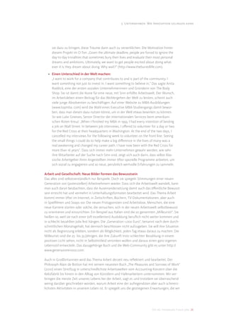 3. Unternehmen: Wie Innovation gelingen kann




     sie dazu zu bringen, diese Träume dann auch zu verwirklichen. Die Motivation hinter
     diesem Projekt im O-Ton: „Given the ultimate deadline, people are forced to ignore the
     day-to-day trivialities that sometimes bury their lives and evaluate their most personal
     dreams and ambitions. Ultimately, we want to get people excited about doing what-
     ever it is they dream about doing. Why wait?“ (http://www.theburiedlife.com).

  • Einen Unterschied in der Welt machen:
    „I want to work for a company that contributes to and is part of the community. I
    want something not just to invest in. I want something to believe in.“ Das sagte Anita
    Roddick, eine der ersten sozialen Unternehmerinnen und Gründerin von The Body
    Shop. Sie ist damit die Ikone für eine neue, mit Sinn erfüllte Arbeitswelt. Der Wunsch,
    im Arbeitsleben einen Beitrag für das Wohlergehen der Welt zu leisten, scheint auch
    viele junge Absolventen zu beschäftigen. Auf einer Website zu MBA-Ausbildungen
    (www.topmba. com) wird die Wahl eines Executive MBA-Studiengangs damit bewor-
    ben, dass man diesen dazu nutzen könne, um in der Welt etwas bewirken zu können.
    So wie Luke Greeves, Senior Director der Internationalen Services beim amerikani-
    schen Roten Kreuz: „When I ﬁnished my MBA in 1993, I had every intention of landing
    a job on Wall Street. In between job interviews, I oﬀered to volunteer for a day or two
    for the Red Cross at their headquarters in Washington. At the end of the two days, I
    cancelled my interviews for the following week to volunteer on the front line. Seeing
    the small things I could do to help make a big diﬀerence in the lives of many was a
    real awakening and changed my career path. I have now been with the Red Cross for
    more than 16 years”. Dass sich immer mehr Unternehmen gewahr werden, wie sehr
    ihre Mitarbeiter auf der Suche nach Sinn sind, zeigt sich auch darin, dass selbst klas-
    sische Arbeitgeber ihren Angestellten immer öfter spezielle Programme anbieten, um
    sich sozial zu engagieren und so neue, persönlich wertvolle Erfahrungen zu sammeln.

Arbeit und Gesellschaft: Neue Bilder formen das Bewusstsein
Das alles sind selbstverständlich nur Beispiele. Doch sie spiegeln Stimmungen einer neuen
Generation von (potenziellen) Arbeitnehmern wieder. Dass sich die Arbeitswelt wandelt, kann
man auch daran beobachten, dass die Auseinandersetzung damit auch das öﬀentliche Bewusst-
sein erreicht hat und vermehrt in Unterhaltungsformaten bearbeitet wird. Das Thema Arbeit
kommt immer öfter im Internet, in Zeitschriften, Büchern, TV-Dokumentationen, aber auch
in Spielﬁlmen und Soaps vor. Die neuen Protagonisten sind Arbeitslose, Menschen, die eine
neue Karriere starten oder solche, die versuchen, sich in der neuen Arbeitswelt selbstbewusst
zu orientieren und einzurichten. Ein Beispiel aus Italien sind die so genannten „Milleuristi“. Sie
heißen so, weil sie nach einer (oft exzellenten) Ausbildung beruﬂich nicht weiter kommen und
in schlecht bezahlten Jobs fest hängen. Die „Generation 1.000 Euro“, benannt nach dem durch-
schnittlichen Monatsgehalt, hat dennoch beschlossen nicht aufzugeben. Sie will ihre Situation
nicht als Begrenzung erleben, sondern als Möglichkeit, jeden Tag etwas daraus zu machen. Die
Milleuristi sind die 25- bis 35-Jährigen, die ihre Zukunft trotz schlechter Bezahlung in einem
positiven Licht sehen, nicht in Selbstmitleid versinken wollen und daraus einen ganz eigenen
Lebensstil entwickeln. Das dazugehörige Buch und die Web-Community gibt es unter http://
www.generazione1000.com.

Auch in Großbritannien wird das Thema Arbeit derzeit neu reﬂektiert und bearbeitet. Der
Philosoph Alain de Botton hat mit seinem neuesten Buch „The Pleasures and Sorrows of Work“
(2010) einen Streifzug in unterschiedlichste Arbeitswelten vom Accounting-Konzern über die
Keksfabrik bis hinein in den Alltag von Künstlern und Hafenarbeitern unternommen. Wir ver-
bringen die meiste Zeit unseres Lebens bei der Arbeit, sagt er, und trotzdem sei überraschend
wenig darüber geschrieben worden, warum Arbeit eine der aufregendsten aber auch schmerz-
lichsten Aktivitäten in unserem Leben ist. Er spiegelt uns die gestiegenen Erwartungen, die wir




                                                                             DIS AG Trendstudie Future Jobs 26
 
