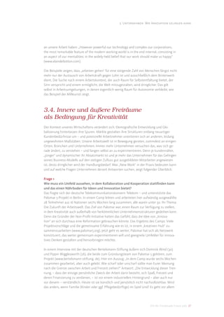 3. Unternehmen: Wie Innovation gelingen kann




an unsere Arbeit haben: „However powerful our technology and complex our corporations,
the most remarkable feature of the modern working world is in the end internal, consisting in
an aspect of our mentalities: in the widely-held belief that our work should make us happy“
(www.alaindebotton.com).

Die Beispiele zeigen, dass „arbeiten gehen“ für eine steigende Zahl von Menschen längst nicht
mehr nur der Austausch von Arbeitskraft gegen Lohn ist und ausschließlich dem Broterwerb
dient. Die Suche nach einem Arbeitskontext, der auch Raum für Selbstentfaltung bietet, der
Sinn verspricht und einem ermöglicht, die Welt mitzugestalten, wird dringlicher. Das gilt
selbst in Arbeitsumgebungen, in denen eigentlich wenig Raum für Autonomie verbleibt, wie
das Beispiel der Milleuristi zeigt.



3.4. Innere und äußere Freiräume
als Bedingung für Kreativität
Der Kontext unseres Wirtschaftens verändert sich. Demograﬁsche Entwicklung und Glo-
balisierung hinterlassen ihre Spuren. Märkte gestalten ihre Strukturen entlang neuartiger
Kundenbedürfnisse um – und potenzielle Arbeitnehmer orientieren sich an anderen, bislang
ungewohnten Maßstäben. Unsere Arbeitswelt ist in Bewegung geraten, zumindest an einigen
Orten, Branchen und Unternehmen. Immer mehr Unternehmen versuchen das, was sich ge-
rade ändert, zu verstehen – und fangen selbst an zu experimentieren. Denn je kundennäher,
„jünger“ und dynamischer ihr Absatzmarkt ist und je mehr das Unternehmen für das Gelingen
seines Business-Modells auf den stetigen Zuﬂuss gut ausgebildeter Mitarbeiter angewiesen
ist, desto dringlicher wird der Handlungsbedarf. Was „New Work“ in der Praxis bedeuten kann
und auf welche Fragen Unternehmen derzeit Antworten suchen, zeigt folgender Überblick:

Frage 1
Wie muss ein Umfeld aussehen, in dem Kollaboration und Kooperation stattﬁnden kann
und das einen Nährboden für Ideen und Innovation bietet?
Das fragte sich der deutsche Telekommunikationskonzern Telekom – und unterstützte das
Palomar 5-Projekt in Berlin. In einem Camp lebten und arbeiteten hier aufwändig ausgewählte
28 Teilnehmer aus 16 Nationen sechs Wochen lang zusammen; alle waren unter 30. Ihr Thema:
Die Zukunft der Arbeitswelt. Das Ziel von Palomar war, einen Raum zur Verfügung zu stellen,
in dem Kreativität auch außerhalb von herkömmlichen Unternehmensstrukturen gedeihen kann.
Denn die Gründer der Non-Proﬁt-Initiative hatten das Gefühl, dass die Idee von „Innova-
tion“ an sich durchaus eine Reformation gebrauchen könnte. Das Ergebnis des Camps: Viele
Projektvorschläge und die gemeinsame Erfahrung wie es ist, in einem „kreativen Hub“ zu-
sammenzuarbeiten (www.palomar5.org). Jetzt geht es weiter; Palomar hat sich als Netzwerk
konstituiert, das weiter gemeinsam experimentieren will und geeignete Umfelder für innova-
tives Denken gestalten und hervorbringen möchte.

In einem Interview mit der deutschen Bertelsmann-Stiftung äußern sich Dominik Wind (30)
und Pippin Wigglesworth (26), die beide zum Gründungsteam von Palomar 5 gehören, zum
Projekt (www.bertelsmann-stiftung. de). Hier ein Auszug: „In dem Camp wurde sechs Wochen
zusammen gearbeitet, aber auch gelebt. Wie scharf oder unscharf sollte man Eurer Meinung
nach die Grenze zwischen Arbeit und Freizeit ziehen?“ Antwort: „Die Entwicklung dieser Tren-
nung, – dass der einzige persönliche Zweck der Arbeit darin besteht, sich Spaß, Freizeit und
deren Finanzierung zu verdienen, – ist vor einem industriellen Hintergrund – aber auch nur
vor diesem – verständlich. Heute ist sie künstlich und persönlich nicht nachvollziehbar. Wird
das anders, wenn Familie (Kinder oder ggf. Pﬂegebedürftige) im Spiel sind? Es geht vor allem




                                                                           DIS AG Trendstudie Future Jobs 27
 
