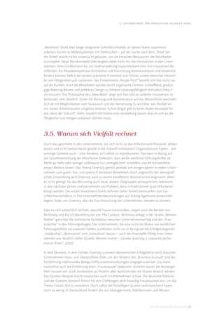 3. Unternehmen: Wie Innovation gelingen kann




„Worknest“-Stuhl über lange integrierte Schreibtischtafeln, an denen Teams zusammen
arbeiten, bis hin zu Möbelsystemen mit Stehtischen – auf der Suche nach dem „Flow“ bei
der Arbeit wurde nichts unversucht gelassen, um die kreativen Ressourcen der Mitarbeiter
anzuzapfen. Neue Bürokonzepte überzeugten dabei nicht nur die Innovatoren in den Unter-
nehmen. Vom Großkonzern bis zur Stadtverwaltung experimentiert man mit innovativen Bü-
roﬂächen. Ein Paradebeispiel wie Architektur und Einrichtung Kommunikation und Kreativität
fördern können, liefert der bereits prämierte Firmensitz von Oticon, einem dänischer Herstel-
ler von Hörgeräten und -systemen. Das Firmenmotto „People First!“ bezieht sich hier nicht nur
auf die Kunden. Auch die Mitarbeiter werden durch organische Formen, Lichteﬀekte, großzü-
gige Meeting-Räume und perfektes Design zu höherer Leistungsfähigkeit stimuliert (http://
oticon.com). Die Philosophie des „New Work“ zeigt sich hier und an anderen innovativen Ar-
beitsorten sehr deutlich: Zonen für Rückzug und Konzentration auf das Wesentliche wechseln
sich ab mit Möglichkeiten zum Austausch und der Vernetzung. Es wird klar, wie ﬂexibel wir
mit neuen Arbeitsräumen umgehen müssen: Schon längst gibt es keine festen Konzepte für
das „Büro der Zukunft“ mehr, sondern höchstens eine Vorstellung davon, dass es sich an die
Tätigkeiten von morgen anpassen können muss.



3.5. Warum sich Vielfalt rechnet
Doch was geschieht in den Unternehmen, die sich nicht zu den Arbeitsmarkt-Pionieren zählen
lassen und nicht bereits heute gezielt in die Zukunft investieren? Organisationen haben – wie
sonstige Systeme auch – eine Tendenz, sich selbst zu reproduzieren. Das kann in Bezug auf
die Zusammensetzung der Mitarbeiter bedeuten, dass weiße westliche Führungskräfte ab
Mitte 40 mehr oder weniger unbewusst nur „ihresgleichen“ einstellen und die Karriereleiter
empor klettern lassen. Das Thema Diversity gehört deshalb seit einigen Jahren in vielen Unter-
nehmen zum guten Ton, zum politisch korrekten Benehmen. Doch angesichts der demograﬁ-
schen Entwicklung wird Diversity auch zu einem handfesten ökonomischen Argument. Wem
es nicht gelingt, für das Recruiting auch neue, andere Zielgruppen anzusprechen, bekommt
in den nächsten Jahren und Jahrzehnten ein Problem, denn schnell können gute Mitarbeiter
knapp werden. Die ersten Investment-Fonds nehmen daher bereits Kennzahlen zum Ge-
schlechterverhältnis in ihre Unternehmensbeurteilungen auf. Rating Agenturen entwickeln
eigene Tools, um Diversity, also die Durchmischung der Unternehmen, messen zu können.

Dass es sich tatsächlich rechnet, speziell Frauen einzustellen, zeigen auch die Berater von
McKinsey und die US-Marktforscher von The Catalyst. McKinsey belegt in der Studie „Women
Matter“ ganz klar die statistische Korrelation zwischen Unternehmenserfolg und der „Frau-
endichte“ in den Führungsetagen. Die Unternehmen, die eine kritische Masse von weiblichen
Führungskräften vorzuweisen hatten, punkteten nicht nur in Bezug auf die Erfolgskategorien
„Leadership“, „Motivation“ und „Innovation“ besser – auch der ﬁnanzielle Erfolg ihrer Unter-
nehmen war deutlich höher (Quelle: Women matter – Gender diversity, a corporate perfor-
mance driver“, 2007).

In dem Moment, in dem Gender Diversity zu einem ökonomischen Erfolgsfaktor wird, brauchen
Unternehmen mess- und überprüfbare Ziele, um der Tendenz des „Business as usual“ und der
Fortführung traditioneller Belegschaftszusammensetzungen entgegenzuwirken. Das kann
manchmal auch die Einführung einer „Frauenquote“ bedeuten. Vorreiter waren die Norweger:
Hier müssen seit 2008 mindestens 40 Prozent aller Aufsichtsräte mit Frauen besetzt werden.
Das Quoten-Beispiel macht inzwischen auch in Unternehmen Schule. Die deutsche Telekom
und der Siemens-Konzern führen für ihre Chefetagen jetzt freiwillig Frauenquoten ein, um das
Thema Frauen fest zu verankern. Doch selbst die freiwilligen Quoten sind manchen Frauen
noch zu wenig. In Deutschland fordert die von Managerinnen, Politikerinnen und Wissen-



                                                                           DIS AG Trendstudie Future Jobs 29
 