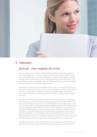 1. Vorwort
  Zukunft – eine Aufgabe für heute
  Arbeit ist in entwickelten westlichen Gesellschaften zu einem zentralen Thema geworden.
  Denn Arbeit bringt nicht nur Geld ein. Es geht um mehr als eine rein ökonomische Transak-
  tion. Arbeit verleiht Status, sie ist Beziehungslieferant, vermittelt Zugehörigkeit und schaﬀt
  Identität. Arbeit ist auch Lernen, fordert zur Weiterentwicklung auf und stiftet dadurch Sinn.
  Arbeit prägt uns, wenn wir sie haben – und sie hinterlässt tiefe Kratzer in unserem Selbstbild,
  wenn wir sie verlieren und „arbeitslos“ geworden sind.

  Die Zukunft der Arbeit wird der Gesellschaft, in der wir leben, ihren Stempel aufdrücken und
  die Weichen stellen für die Art wie wir leben, denken und handeln. Sich heute mit der Zukunft
  der Arbeit zu beschäftigen, ist deshalb eine große und wichtige Aufgabe – für die Politik
  ebenso wie für Unternehmen und Arbeitnehmer, die die Welt von morgen bewusst mitgestal-
  ten wollen.

  Doch wie sieht die Zukunft aus? Können wir überhaupt Voraussagen über die Entwicklung
  „der Arbeit“ quer durch alle Branchen und über Ländergrenzen hinweg treﬀen? Welcher Art
  können unsere Prognosen sein? Sicher ist es auf Branchenebene nicht möglich, genau zu kal-
  kulieren, welche Jobs uns erhalten bleiben, welche wegfallen und welche neuen Kompetenzen
  stattdessen gebraucht werden. Was wir aber können, ist ein „Big Picture“ zu entwerfen, das
  die großen Entwicklungslinien nachzeichnet: Wie würde sich die Zukunft anfühlen, wenn die
  heute bereits sichtbaren Veränderungen Fuß greifen? Was bedeutet das für unsere Arbeits-
  zeiten, das Verhältnis von Freizeit zu Arbeit, für unsere Karrierepfade, aber auch für Aus- und
  Weiterbildung? Wie werden sich Unternehmen organisieren, wie werden sie ihre Prozesse und
  Strukturen weiterentwickeln, ihre Idee davon, wie Führung gelebt und verstanden wird?

  Und: Was bedeutet das mit Blick auf die für die Zukunft so wichtige Innovation? Wie können
  Unternehmen langfristig attraktiv für Nachwuchs werden, wie werden sie zu Magneten, die




                                                                               DIS AG Trendstudie Future Jobs 3
 